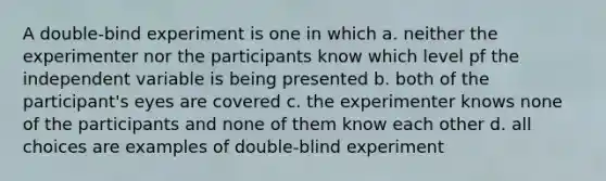 A double-bind experiment is one in which a. neither the experimenter nor the participants know which level pf the independent variable is being presented b. both of the participant's eyes are covered c. the experimenter knows none of the participants and none of them know each other d. all choices are examples of double-blind experiment