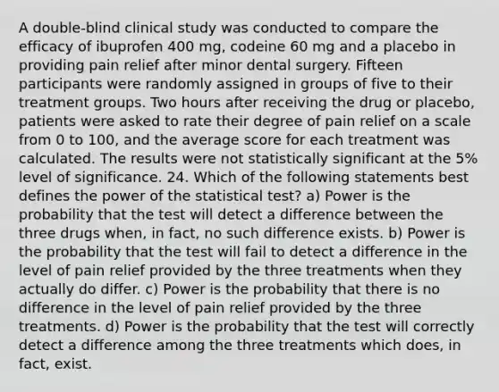 A double-blind clinical study was conducted to compare the efficacy of ibuprofen 400 mg, codeine 60 mg and a placebo in providing pain relief after minor dental surgery. Fifteen participants were randomly assigned in groups of five to their treatment groups. Two hours after receiving the drug or placebo, patients were asked to rate their degree of pain relief on a scale from 0 to 100, and the average score for each treatment was calculated. The results were not statistically significant at the 5% level of significance. 24. Which of the following statements best defines the power of the statistical test? a) Power is the probability that the test will detect a difference between the three drugs when, in fact, no such difference exists. b) Power is the probability that the test will fail to detect a difference in the level of pain relief provided by the three treatments when they actually do differ. c) Power is the probability that there is no difference in the level of pain relief provided by the three treatments. d) Power is the probability that the test will correctly detect a difference among the three treatments which does, in fact, exist.