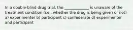 In a double-blind drug trial, the _____________ is unaware of the treatment condition (i.e., whether the drug is being given or not) a) experimenter b) participant c) confederate d) experimenter and participant