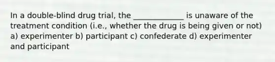 In a double-blind drug trial, the _____________ is unaware of the treatment condition (i.e., whether the drug is being given or not) a) experimenter b) participant c) confederate d) experimenter and participant