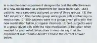 In a​ double-blind experiment designed to test the effectiveness of a new medication as a treatment for lower back​ pain, 1643 patients were randomly assigned to one of three​ groups: (1) the 547 subjects in the placebo group were given pills containing no​ medication; (2) 550 subjects were in a group given pills with the new medication taken at regular​ intervals; (3) 546 subjects were in a group given pills with the new medication to be taken when needed for pain relief. What does it mean to say that the experiment was​ "double-blind"? Choose the correct answer below.