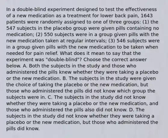 In a​ double-blind experiment designed to test the effectiveness of a new medication as a treatment for lower back​ pain, 1643 patients were randomly assigned to one of three​ groups: (1) the 547 subjects in the placebo group were given pills containing no​ medication; (2) 550 subjects were in a group given pills with the new medication taken at regular​ intervals; (3) 546 subjects were in a group given pills with the new medication to be taken when needed for pain relief. What does it mean to say that the experiment was​ "double-blind"? Choose the correct answer below. A. Both the subjects in the study and those who administered the pills knew whether they were taking a placebo or the new medication. B. The subjects in the study were given the choice of taking the placebo or the new​ medication, but those who administered the pills did not know which group the subjects were in. C. The subjects in the study did not know whether they were taking a placebo or the new​ medication, and those who administered the pills also did not know. D. The subjects in the study did not know whether they were taking a placebo or the new​ medication, but those who administered the pills did know.