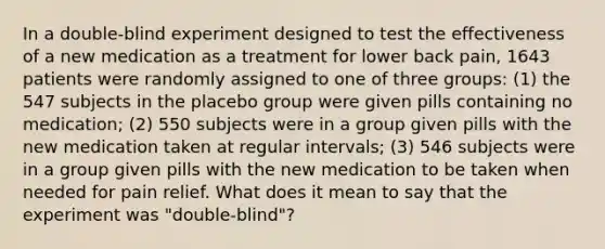 In a​ double-blind experiment designed to test the effectiveness of a new medication as a treatment for lower back​ pain, 1643 patients were randomly assigned to one of three​ groups: (1) the 547 subjects in the placebo group were given pills containing no​ medication; (2) 550 subjects were in a group given pills with the new medication taken at regular​ intervals; (3) 546 subjects were in a group given pills with the new medication to be taken when needed for pain relief. What does it mean to say that the experiment was​ "double-blind"?