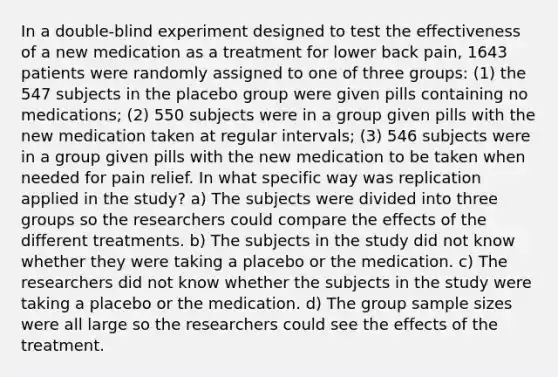 In a double-blind experiment designed to test the effectiveness of a new medication as a treatment for lower back pain, 1643 patients were randomly assigned to one of three groups: (1) the 547 subjects in the placebo group were given pills containing no medications; (2) 550 subjects were in a group given pills with the new medication taken at regular intervals; (3) 546 subjects were in a group given pills with the new medication to be taken when needed for pain relief. In what specific way was replication applied in the study? a) The subjects were divided into three groups so the researchers could compare the effects of the different treatments. b) The subjects in the study did not know whether they were taking a placebo or the medication. c) The researchers did not know whether the subjects in the study were taking a placebo or the medication. d) The group sample sizes were all large so the researchers could see the effects of the treatment.