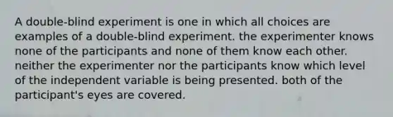 A double-blind experiment is one in which all choices are examples of a double-blind experiment. the experimenter knows none of the participants and none of them know each other. neither the experimenter nor the participants know which level of the independent variable is being presented. both of the participant's eyes are covered.