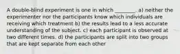 A double-blind experiment is one in which ________. a) neither the experimenter nor the participants know which individuals are receiving which treatment b) the results lead to a less accurate understanding of the subject. c) each participant is observed at two different times. d) the participants are split into two groups that are kept separate from each other