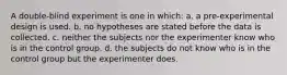 A double-blind experiment is one in which: a. a pre-experimental design is used. b. no hypotheses are stated before the data is collected. c. neither the subjects nor the experimenter know who is in the control group. d. the subjects do not know who is in the control group but the experimenter does.