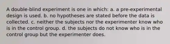 A double-blind experiment is one in which: a. a pre-experimental design is used. b. no hypotheses are stated before the data is collected. c. neither the subjects nor the experimenter know who is in the control group. d. the subjects do not know who is in the control group but the experimenter does.