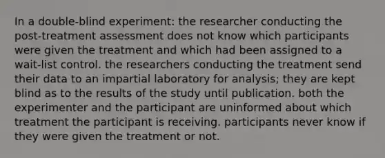 In a double-blind experiment: the researcher conducting the post-treatment assessment does not know which participants were given the treatment and which had been assigned to a wait-list control. the researchers conducting the treatment send their data to an impartial laboratory for analysis; they are kept blind as to the results of the study until publication. both the experimenter and the participant are uninformed about which treatment the participant is receiving. participants never know if they were given the treatment or not.