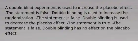 A​ double-blind experiment is used to increase the placebo effect. -The statement is false. Double blinding is used to increase the randomization. -The statement is false. Double blinding is used to decrease the placebo effect. -The statement is true. -The statement is false. Double blinding has no effect on the placebo effect.