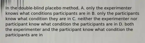 In the double-blind placebo method, A. only the experimenter knows what conditions participants are in B. only the participants know what condition they are in C. neither the experimenter nor participant know what condition the participants are in D. both the experimenter and the participant know what condition the participants are in