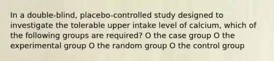 In a double-blind, placebo-controlled study designed to investigate the tolerable upper intake level of calcium, which of the following groups are required? O the case group O the experimental group O the random group O the control group