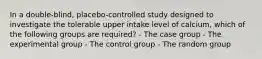 In a double-blind, placebo-controlled study designed to investigate the tolerable upper intake level of calcium, which of the following groups are required? - The case group - The experimental group - The control group - The random group