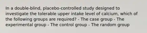 In a double-blind, placebo-controlled study designed to investigate the tolerable upper intake level of calcium, which of the following groups are required? - The case group - The experimental group - The control group - The random group