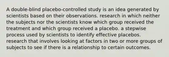 A double-blind placebo-controlled study is an idea generated by scientists based on their observations. research in which neither the subjects nor the scientists know which group received the treatment and which group received a placebo. a stepwise process used by scientists to identify effective placebos. research that involves looking at factors in two or more groups of subjects to see if there is a relationship to certain outcomes.