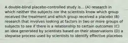 A double-blind placebo-controlled study is... (A) research in which neither the subjects nor the scientists know which group received the treatment and which group received a placebo (B) research that involves looking at factors in two or more groups of subjects to see if there is a relationship to certain outcomes (C) an idea generated by scientists based on their observations (D) a stepwise process used by scientists to identify effective placebos