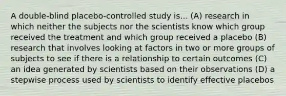 A double-blind placebo-controlled study is... (A) research in which neither the subjects nor the scientists know which group received the treatment and which group received a placebo (B) research that involves looking at factors in two or more groups of subjects to see if there is a relationship to certain outcomes (C) an idea generated by scientists based on their observations (D) a stepwise process used by scientists to identify effective placebos