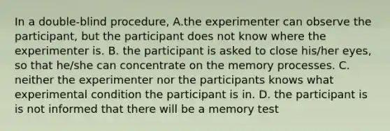 In a double-blind procedure, A.the experimenter can observe the participant, but the participant does not know where the experimenter is. B. the participant is asked to close his/her eyes, so that he/she can concentrate on the memory processes. C. neither the experimenter nor the participants knows what experimental condition the participant is in. D. the participant is is not informed that there will be a memory test