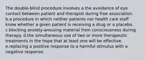 The double-blind procedure involves a.the avoidance of eye contact between patient and therapist during free association. b.a procedure in which neither patients nor health care staff know whether a given patient is receiving a drug or a placebo. c.blocking anxiety-arousing material from consciousness during therapy. d.the simultaneous use of two or more therapeutic treatments in the hope that at least one will be effective. e.replacing a positive response to a harmful stimulus with a negative response.