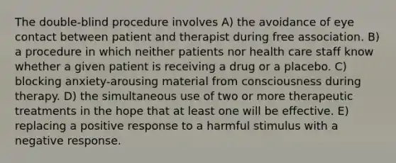 The double-blind procedure involves A) the avoidance of eye contact between patient and therapist during free association. B) a procedure in which neither patients nor health care staff know whether a given patient is receiving a drug or a placebo. C) blocking anxiety-arousing material from consciousness during therapy. D) the simultaneous use of two or more therapeutic treatments in the hope that at least one will be effective. E) replacing a positive response to a harmful stimulus with a negative response.