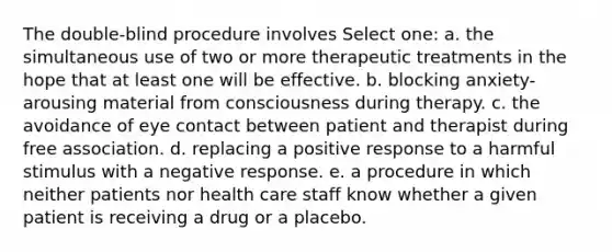 The double-blind procedure involves Select one: a. the simultaneous use of two or more therapeutic treatments in the hope that at least one will be effective. b. blocking anxiety-arousing material from consciousness during therapy. c. the avoidance of eye contact between patient and therapist during free association. d. replacing a positive response to a harmful stimulus with a negative response. e. a procedure in which neither patients nor health care staff know whether a given patient is receiving a drug or a placebo.