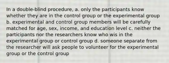 In a double-blind procedure, a. only the participants know whether they are in the control group or the experimental group b. experimental and control group members will be carefully matched for age, sex, income, and education level c. neither the participants nor the researchers know who wis in the experimental group or control group d. someone separate from the researcher will ask people to volunteer for the experimental group or the control group