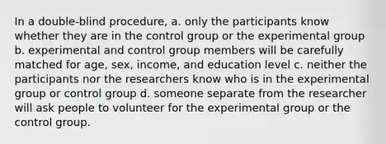 In a double-blind procedure, a. only the participants know whether they are in the control group or the experimental group b. experimental and control group members will be carefully matched for age, sex, income, and education level c. neither the participants nor the researchers know who is in the experimental group or control group d. someone separate from the researcher will ask people to volunteer for the experimental group or the control group.