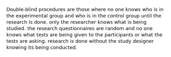 Double-blind procedures are those where no one knows who is in the experimental group and who is in the control group until the research is done. only the researcher knows what is being studied. the research questionnaires are random and no one knows what tests are being given to the participants or what the tests are asking. research is done without the study designer knowing its being conducted.