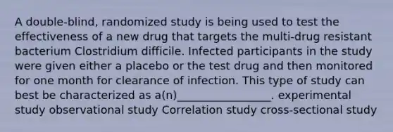 A double-blind, randomized study is being used to test the effectiveness of a new drug that targets the multi-drug resistant bacterium Clostridium difficile. Infected participants in the study were given either a placebo or the test drug and then monitored for one month for clearance of infection. This type of study can best be characterized as a(n)_________________. experimental study observational study Correlation study cross-sectional study