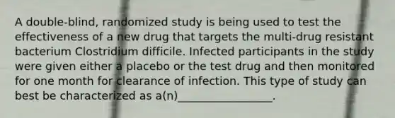 A double-blind, randomized study is being used to test the effectiveness of a new drug that targets the multi-drug resistant bacterium Clostridium difficile. Infected participants in the study were given either a placebo or the test drug and then monitored for one month for clearance of infection. This type of study can best be characterized as a(n)_________________.