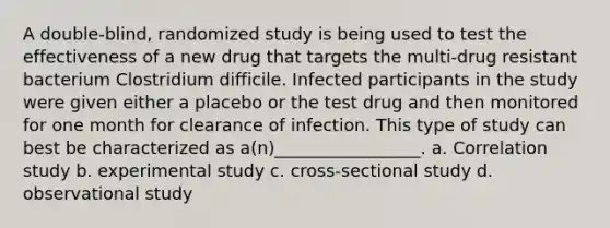 A double-blind, randomized study is being used to test the effectiveness of a new drug that targets the multi-drug resistant bacterium Clostridium difficile. Infected participants in the study were given either a placebo or the test drug and then monitored for one month for clearance of infection. This type of study can best be characterized as a(n)_________________. a. Correlation study b. experimental study c. cross-sectional study d. observational study