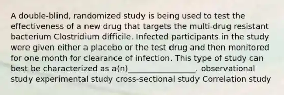 A double-blind, randomized study is being used to test the effectiveness of a new drug that targets the multi-drug resistant bacterium Clostridium difficile. Infected participants in the study were given either a placebo or the test drug and then monitored for one month for clearance of infection. This type of study can best be characterized as a(n)_________________. observational study experimental study cross-sectional study Correlation study