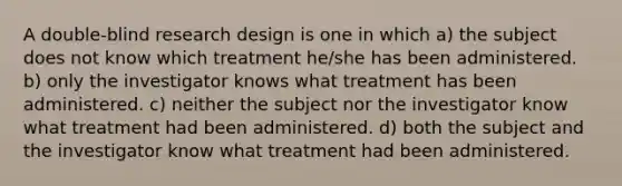 A double-blind research design is one in which a) the subject does not know which treatment he/she has been administered. b) only the investigator knows what treatment has been administered. c) neither the subject nor the investigator know what treatment had been administered. d) both the subject and the investigator know what treatment had been administered.