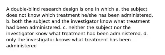 A double-blind research design is one in which a. the subject does not know which treatment he/she has been administered. b. both the subject and the investigator know what treatment had been administered. c. neither the subject nor the investigator know what treatment had been administered. d. only the investigator knows what treatment has been administered