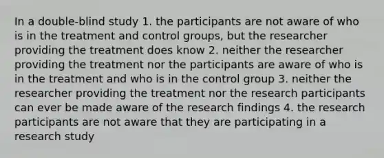 In a double-blind study 1. the participants are not aware of who is in the treatment and control groups, but the researcher providing the treatment does know 2. neither the researcher providing the treatment nor the participants are aware of who is in the treatment and who is in the control group 3. neither the researcher providing the treatment nor the research participants can ever be made aware of the research findings 4. the research participants are not aware that they are participating in a research study