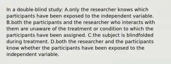 In a double-blind study: A.only the researcher knows which participants have been exposed to the independent variable. B.both the participants and the researcher who interacts with them are unaware of the treatment or condition to which the participants have been assigned. C.the subject is blindfolded during treatment. D.both the researcher and the participants know whether the participants have been exposed to the independent variable.