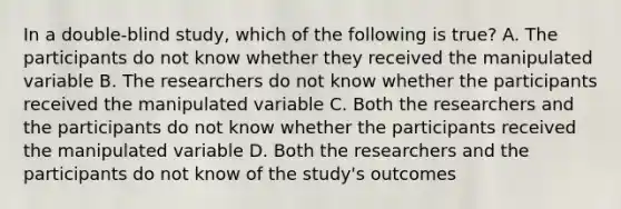 In a double-blind study, which of the following is true? A. The participants do not know whether they received the manipulated variable B. The researchers do not know whether the participants received the manipulated variable C. Both the researchers and the participants do not know whether the participants received the manipulated variable D. Both the researchers and the participants do not know of the study's outcomes