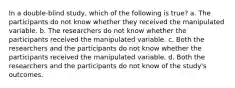 In a double-blind study, which of the following is true? a. The participants do not know whether they received the manipulated variable. b. The researchers do not know whether the participants received the manipulated variable. c. Both the researchers and the participants do not know whether the participants received the manipulated variable. d. Both the researchers and the participants do not know of the study's outcomes.