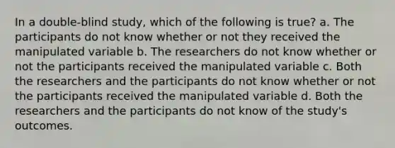 In a double-blind study, which of the following is true? a. The participants do not know whether or not they received the manipulated variable b. The researchers do not know whether or not the participants received the manipulated variable c. Both the researchers and the participants do not know whether or not the participants received the manipulated variable d. Both the researchers and the participants do not know of the study's outcomes.