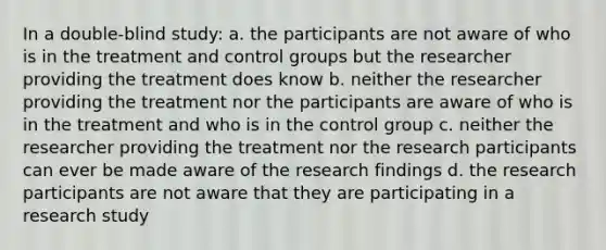 In a double-blind study: a. the participants are not aware of who is in the treatment and control groups but the researcher providing the treatment does know b. neither the researcher providing the treatment nor the participants are aware of who is in the treatment and who is in the control group c. neither the researcher providing the treatment nor the research participants can ever be made aware of the research findings d. the research participants are not aware that they are participating in a research study