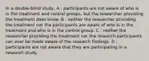 In a double-blind study, A : participants are not aware of who is in the treatment and control groups, but the researcher providing the treatment does know. B : neither the researcher providing the treatment nor the participants are aware of who is in the treatment and who is in the control group. C : neither the researcher providing the treatment nor the research participants can ever be made aware of the research findings. D : participants are not aware that they are participating in a research study.