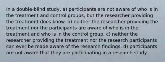 In a double-blind study, a) participants are not aware of who is in the treatment and control groups, but the researcher providing the treatment does know. b) neither the researcher providing the treatment nor the participants are aware of who is in the treatment and who is in the control group. c) neither the researcher providing the treatment nor the research participants can ever be made aware of the research findings. d) participants are not aware that they are participating in a research study.