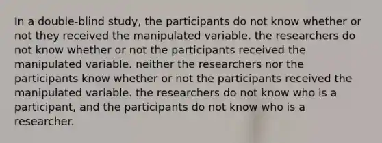 In a double-blind study, the participants do not know whether or not they received the manipulated variable. the researchers do not know whether or not the participants received the manipulated variable. neither the researchers nor the participants know whether or not the participants received the manipulated variable. the researchers do not know who is a participant, and the participants do not know who is a researcher.