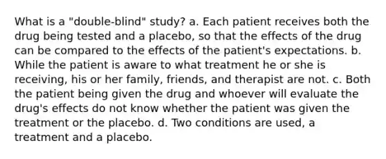 What is a "double-blind" study? a. Each patient receives both the drug being tested and a placebo, so that the effects of the drug can be compared to the effects of the patient's expectations. b. While the patient is aware to what treatment he or she is receiving, his or her family, friends, and therapist are not. c. Both the patient being given the drug and whoever will evaluate the drug's effects do not know whether the patient was given the treatment or the placebo. d. Two conditions are used, a treatment and a placebo.