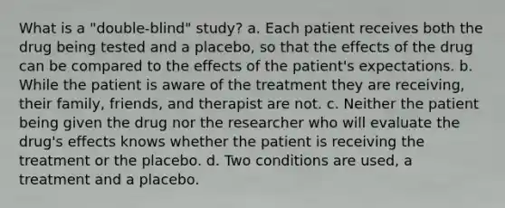 What is a "double-blind" study? a. Each patient receives both the drug being tested and a placebo, so that the effects of the drug can be compared to the effects of the patient's expectations. b. While the patient is aware of the treatment they are receiving, their family, friends, and therapist are not. c. Neither the patient being given the drug nor the researcher who will evaluate the drug's effects knows whether the patient is receiving the treatment or the placebo. d. Two conditions are used, a treatment and a placebo.