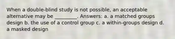 When a double-blind study is not possible, an acceptable alternative may be _________. Answers: a. a matched groups design b. the use of a control group c. a within-groups design d. a masked design