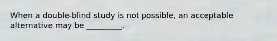 When a double-blind study is not possible, an acceptable alternative may be _________.