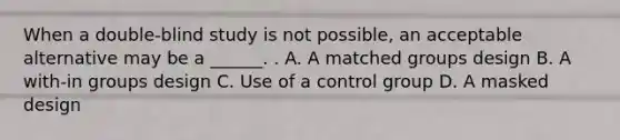 When a double-blind study is not possible, an acceptable alternative may be a ______. . A. A matched groups design B. A with-in groups design C. Use of a control group D. A masked design