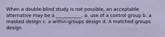 When a double-blind study is not possible, an acceptable alternative may be a ___________. a. use of a control group b. a masked design c. a within-groups design d. A matched groups design