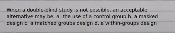 When a double-blind study is not possible, an acceptable alternative may be: a. the use of a control group b. a masked design c. a matched groups design d. a within-groups design